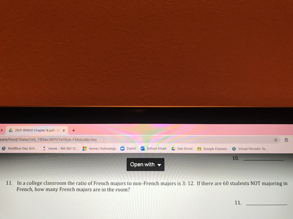 4 2021 BINGO Chapter 8.pdf - G X
+
com/file/d/1SalacYzO_YBXac3KPV7xFRyA-FMiduaB/view
9 Red/Blue Day Sch..
• Home - WA ISD 12..
H Home | Schoology
Zoom!
O School Email:
4 Dali Drive!
A Google Classes:
S Virtual Periodic Ta..
10.
Open with
11. In a college classroom the ratio of French majors to non-French majors is 3: 12. If there are 60 students NOT majoring in
French, how many French majors are in the room?
11.
