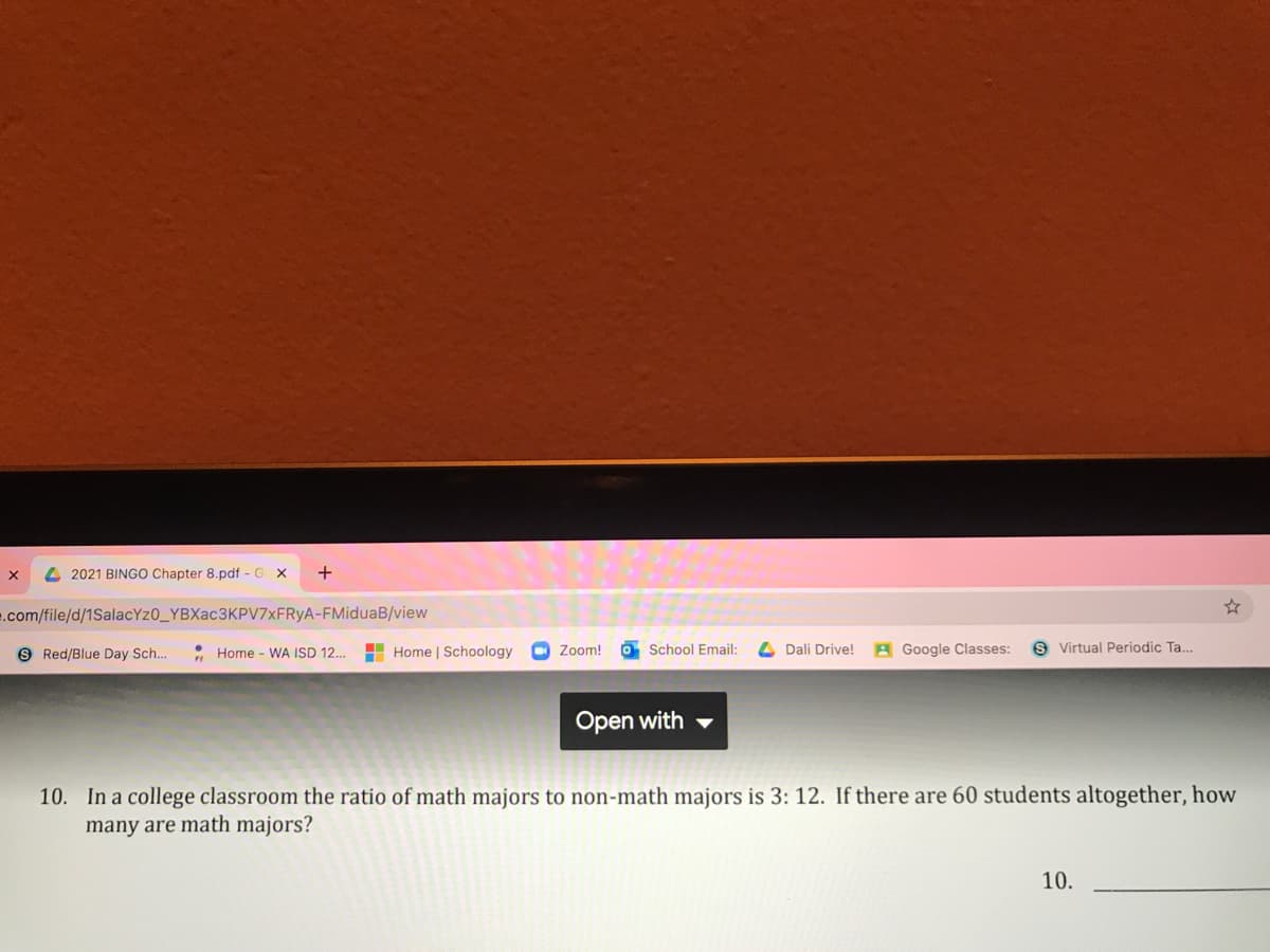 4 2021 BINGO Chapter 8.pdf - G
+
e.com/file/d/1SalacYz0_YBXac3KPV7xFRyA-FMiduaB/view
• Home - WA ISD 12..
H Home | Schoology
O Zoom!
O School Email:
A Google Classes:
s Virtual Periodic Ta..
9 Red/Blue Day Sch..
Dali Drive!
Open with -
10. In a college classroom the ratio of math majors to non-math majors is 3: 12. If there are 60 students altogether, how
many are math majors?
10.
