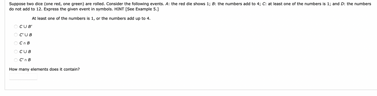 Suppose two dice (one red, one green) are rolled. Consider the following events. A: the red die shows 1; B: the numbers add to 4; C: at least one of the numbers is 1; and D: the numbers
do not add to 12. Express the given event in symbols. HINT [See Example 5.]
At least one of the numbers is 1, or the numbers add up to 4.
O CUB'
O C'UB
Cn B
CUB
OC'n B
How many elements does it contain?