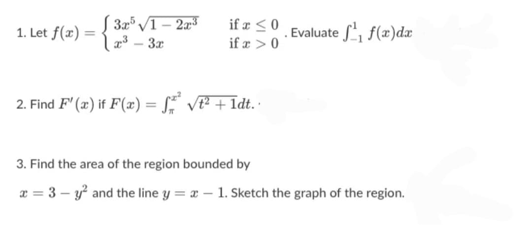 1. Let f(æ) = { 3x° /1 – 2³
x3 – 3x
if a <0
Evaluate f(x)dx
if x > 0
2. Find F' (x) if F(æ) = S VE² + Idt.
3. Find the area of the region bounded by
x = 3 – y and the line y = x – 1. Sketch the graph of the region.
