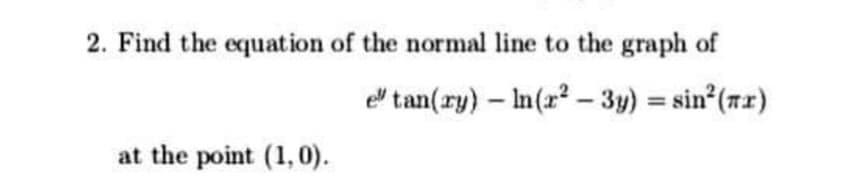 2. Find the equation of the normal line to the graph of
el tan(ry) – In(x? - 3y) = sin (7x)
at the point (1, 0).
