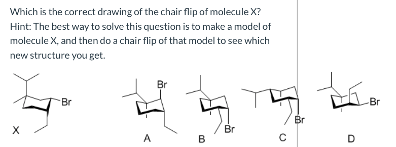 Which is the correct drawing of the chair flip of molecule X?
Hint: The best way to solve this question is to make a model of
molecule X, and then do a chair flip of that model to see which
new structure you get.
Br
Br
Br
Br
Br
х
D
