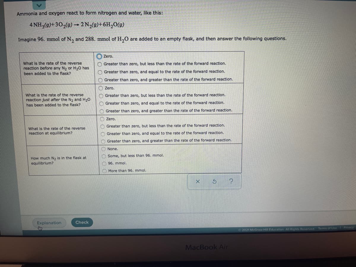 Ammonia and oxygen react to form nitrogen and water, like this:
4 NH3(g)+30,(g) →
2 N2(9)+6H,O(g)
Imagine 96. mmol of N, and 288. mmol of H,0 are added to an empty flask, and then answer the following questions.
O Zero.
What is the rate of the reverse
reaction before any N2 or H20 has
been added to the flask?
O Greater than zero, but less than the rate of the forward reaction.
O Greater than zero, and equal to the rate of the forward reaction.
O Greater than zero, and greater than the rate of the forward reaction.
O Zero.
What is the rate of the reverse
reaction just after the N2 and H20
has been added to the flask?
O Greater than zero, but less than the rate of the forward reaction.
O Greater than zero, and equal to the rate of the forward reaction.
O Greater than zero, and greater than the rate of the forward reaction.
Zero.
O Greater than zero, but less than the rate of the forward reaction.
What is the rate of the reverse
reaction at equilibrium?
O Greater than zero, and equal to the rate of the forward reaction.
O Greater than zero, and greater than the rate of the forward reaction.
O None.
O Some, but less than 96. mmol.
How much N2 is in the flask at
equilibrium?
O 96. mmol.
O More than 96. mmol.
Explanation
Check
O 2021 McGraw-Hill Education. All Rights Reserved. Terms of Use Privacy
MacBook Air
