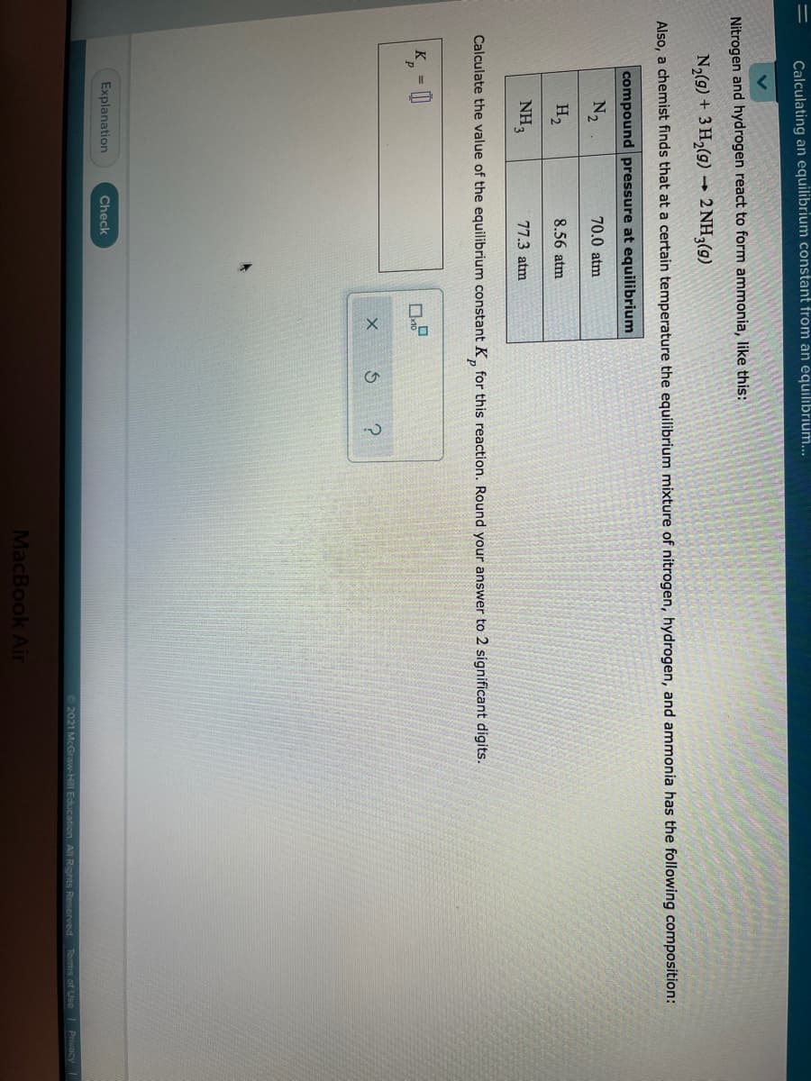 Calculating an equilibrium constant from an equilibrium...
Nitrogen and hydrogen react to form ammonia, like this:
N2(g) + 3 H2(g) →
2 NH3(9)
Also, a chemist finds that at a certain temperature the equilibrium mixture of nitrogen, hydrogen, and ammonia has the following composition:
compound pressure at equilibrium
N2
70.0 atm
H2
8.56 atm
NH3
77.3 atm
Calculate the value of the equilibrium constant K, for this reaction. Round your answer to 2 significant digits.
K =
Explanation
Check
2021 McGraw-Hill Education. All Rights Reserved Tems of Use Puncy
MacBook Air
