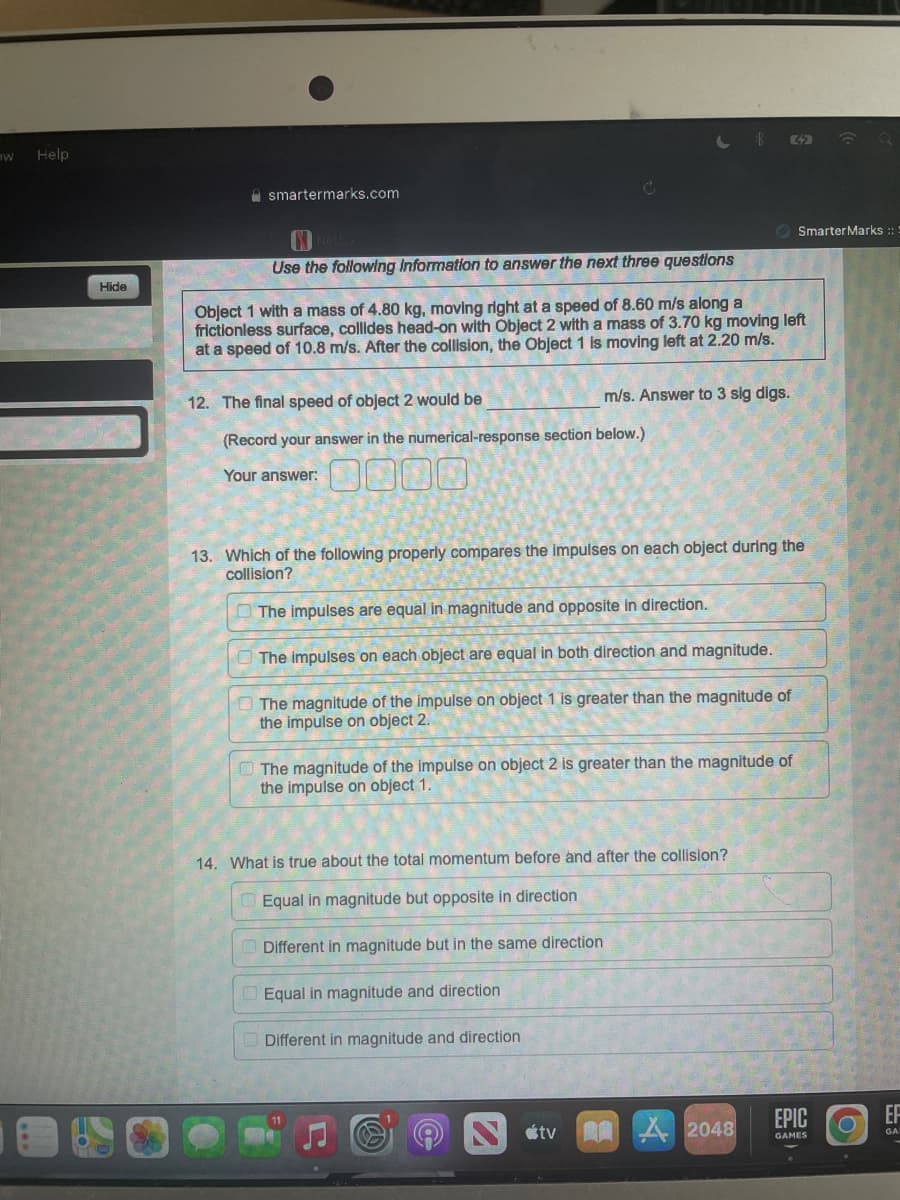 W
Help
Hide
14. What is true about the total momentum before and after the collision?
Equal in magnitude but opposite in direction
Different in magnitude but in the same direction
Equal in magnitude and direction
Different in magnitude and direction
C
smartermarks.com
Use the following information to answer the next three questions
Object 1 with a mass of 4.80 kg, moving right at a speed of 8.60 m/s along a
frictionless surface, collides head-on with Object 2 with a mass of 3.70 kg moving left
at a speed of 10.8 m/s. After the collision, the Object 1 is moving left at 2.20 m/s.
12. The final speed of object 2 would be
m/s. Answer to 3 sig digs.
(Record your answer in the numerical-response section below.)
Your answer:
13. Which of the following properly compares the impulses on each object during the
collision?
The impulses are equal in magnitude and opposite in direction.
The impulses on each object are equal in both direction and magnitude.
The magnitude of the impulse on object 1 is greater than the magnitude of
the impulse on object 2.
The magnitude of the impulse on object 2 is greater than the magnitude of
the impulse on object 1.
tv
8
2048
52
Smarter Marks :: :
EPIC
GAMES
EF
GA
