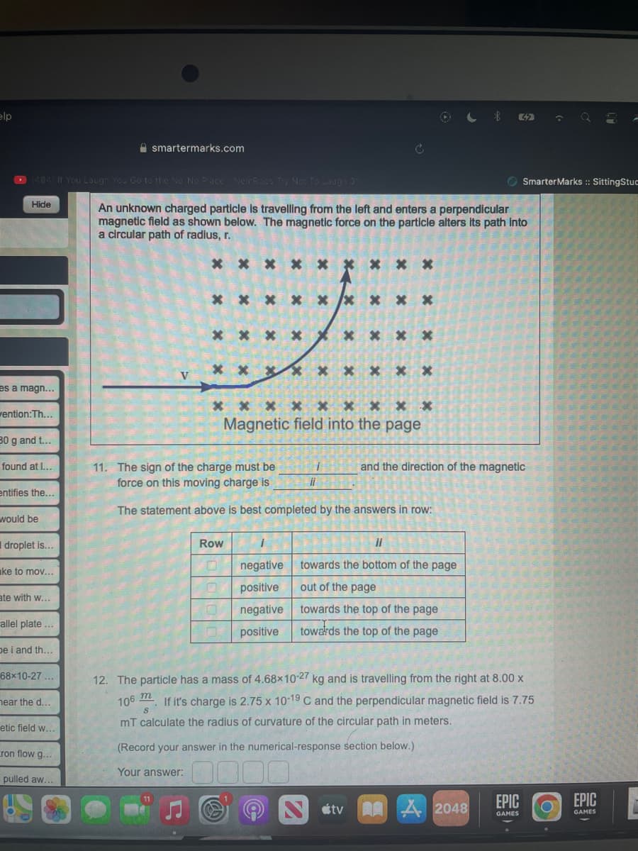 elp
(484) If You Laugh You Go to the No No Place NemRaps Try Not To Laugh 31
Hide
es a magn...
vention:Th...
30 g and t...
found at I...
entifies the...
would be
droplet is...
ke to mov...
ate with w...
allel plate ...
be i and th...
68x10-27...
hear the d...
etic field w...
smartermarks.com
ron flow g...
pulled aw...
An unknown charged particle is travelling from the left and enters a perpendicular
magnetic field as shown below. The magnetic force on the particle alters its path into
a circular path of radius, r.
V
* * * * *
m
8
* * X
X
* * * *
*********
Row
X x
********
negative
positive
negative
positive
* * * * * * *
Magnetic field into the page
* X X
11. The sign of the charge must be
force on this moving charge is
The statement above is best completed by the answers in row:
ii
||
towards the bottom of the page
out of the page
towards the top of the page
towards the top of the page
tv
32
and the direction of the magnetic
12. The particle has a mass of 4.68x10-27 kg and is travelling from the right at 8.00 x
106
If it's charge is 2.75 x 10-19 C and the perpendicular magnetic field is 7.75
mT calculate the radius of curvature of the circular path in meters.
(Record your answer in the numerical-response section below.)
Your answer:
Smarter Marks :: SittingStuc
2048
EPIC
GAMES
EPIC
GAMES