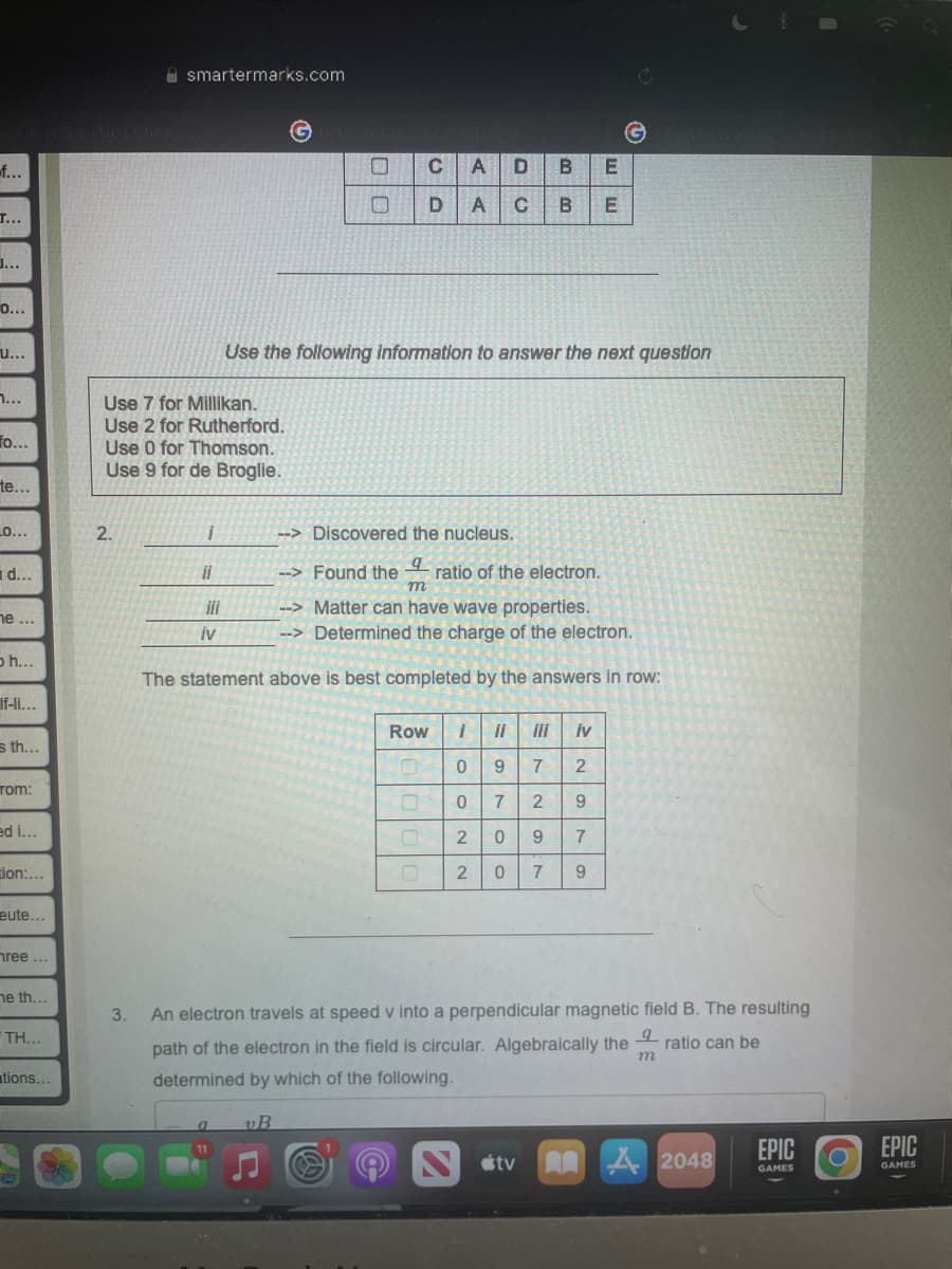 f...
T...
O...
U...
1...
fo...
te...
_O...
d...
ne...
oh...
If-li...
s th...
Tom:
ed i...
tion:...
eute...
hree...
ne th...
TH...
tions...
smartermarks.com
G
CA
C A D
B
E
U
D A с B
E
Use the following information to answer the next question
Use 7 for Millikan.
Use 2 for Rutherford.
Use 0 for Thomson.
Use 9 for de Broglie.
2.
i
--> Discovered the nucleus.
il
--> Found the ratio of the electron.
m
--> Matter can have wave properties.
IV
--> Determined the charge of the electron.
The statement above is best completed by the answers in row:
Row
1 il
¡II İv
0
9
7 2
0
7
9
0
2 0
7
2
0 7 9
3. An electron travels at speed v into a perpendicular magnetic field B. The resulting
오
ratio can be
path of the electron in the field is circular. Algebraically the m
determined by which of the following.
a
vB
11
tv AA
2048
00 00
29
G
EPIC
GAMES
EPIC
GAMES