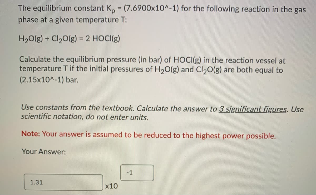 The equilibrium constant K, = (7.6900x10^-1) for the following reaction in the gas
phase at a given temperature T:
H20(g) + Cl20(g) = 2 HOCI(g)
Calculate the equilibrium pressure (in bar) of HOCI(g) in the reaction vessel at
temperature T if the initial pressures of H20(g) and Cl20(g) are both equal to
(2.15x10^-1) bar.
Use constants from the textbook. Calculate the answer to 3 significant figures. Use
scientific notation, do not enter units.
Note: Your answer is assumed to be reduced to the highest power possible.
Your Answer:
-1
1.31
x10
