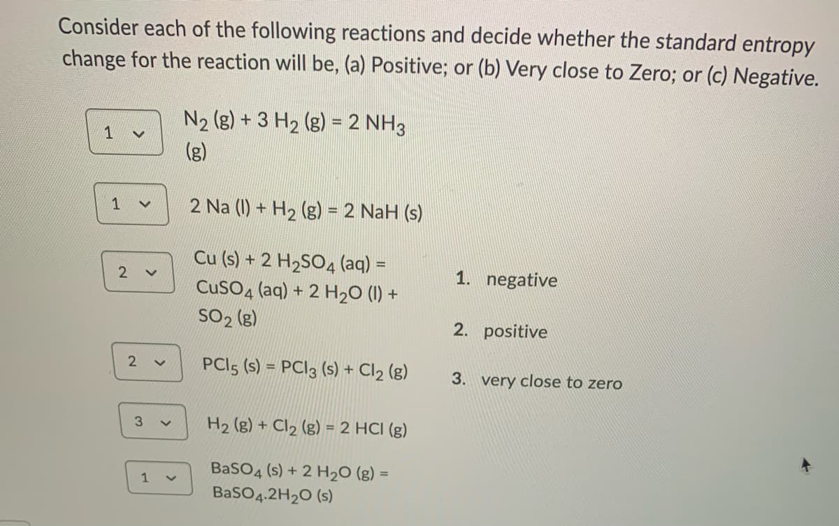 Consider each of the following reactions and decide whether the standard entropy
change for the reaction will be, (a) Positive; or (b) Very close to Zero; or (c) Negative.
N2 (g) + 3 H2 (g) = 2 NH3
1
(g)
1
2 Na (1) + H2 (g) = 2 NaH (s)
Cu (s) + 2 H2SO4 (aq) =
2
1. negative
CusO4 (aq) + 2 H20 (1) +
SO2 (g)
2. positive
PCI5 (s) = PC|3 (s) + Cl2 (g)
2
3. very close to zero
H2 (g) + Cl2 (g) = 2 HCI (g)
BaSO4 (s) + 2 H20 (g) =
1
BaSO4.2H2O (s)
