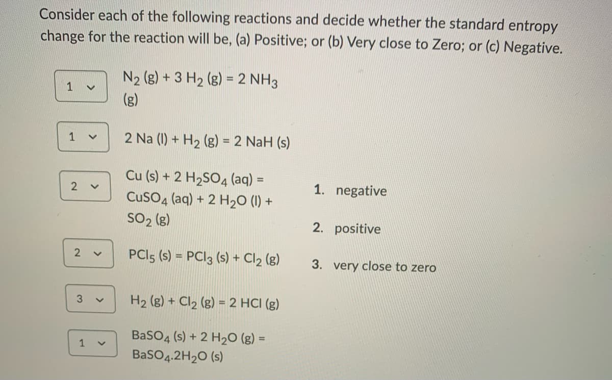 Consider each of the following reactions and decide whether the standard entropy
change for the reaction will be, (a) Positive; or (b) Very close to Zero; or (c) Negative.
N2 (g) + 3 H2 (g) = 2 NH3
(g)
2 Na (1) + H2 (g) = 2 NaH (s)
%3D
Cu (s) + 2 H2SO4 (aq) =
1. negative
CusO4 (aq) + 2 H20 (1) +
SO2 (g)
2. positive
PCI5 (s) = PC|3 (s) + Cl2 (g)
2 v
3. very close to zero
H2 (g) + Cl2 (g) = 2 HCI (g)
3.
%3D
BaSO4 (s) + 2 H20 (g) =
%3D
1
BasO4.2H20 (s)
