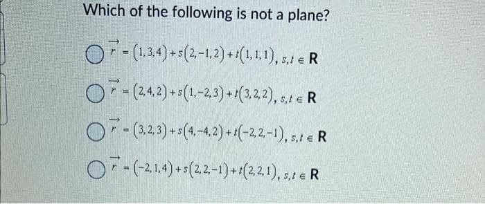 Which of the following is not a plane?
OF- (1,3,4) + 5(2,-1,2) + (1,1,1), s,t e R
O-(2,4,2) + s(1,-2,3)+1(3,2,2), s,t
OF-(3,2,3) + s (4,-4,2) + 1(-2,2,-1), s,t e R
OF-(-21.4)+(2,2-1)+(221), R