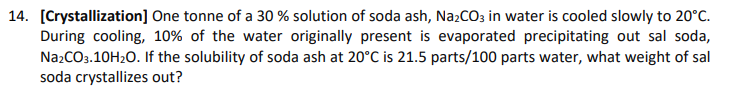 14. [Crystallization] One tonne of a 30 % solution of soda ash, Na₂CO3 in water is cooled slowly to 20°C.
During cooling, 10% of the water originally present is evaporated precipitating out sal soda,
Na2CO3.10H₂O. If the solubility of soda ash at 20°C is 21.5 parts/100 parts water, what weight of sal
soda crystallizes out?