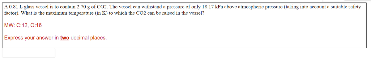 A 0.81 L glass vessel is to contain 2.70 g of CO2. The vessel can withstand a pressure of only 18.17 kPa above atmospheric pressure (taking into account a suitable safety
factor). What is the maximum temperature (in K) to which the CO2 can be raised in the vessel?
MW: C:12, 0:16
Express your answer in two decimal places.