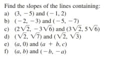 Find the slopes of the lines containing:
a) (3, - 5) and (-1, 2)
b) (-2, - 3) and (-5, -7)
c) (2V2, -3V6) and (3 V2, 5 V6)
d) (V2, V7) and (V2, V3)
e) (a, 0) and (a + b, c)
f) (a, b) and (-b, -a)
