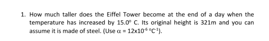 1. How much taller does the Eiffel Tower become at the end of a day when the
temperature has increased by 15.0° C. Its original height is 321m and you can
assume it is made of steel. (Use a = 12x106 °c*).
%3D
