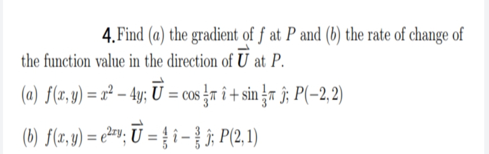 4.Find (a) the gradient of ƒ at P and (b) the rate of change of
the function value in the direction of U at P.
(a) f(x, y) = x² – 4y; U
= cos r î + sin 4a ĵ; P(-2,2)
%3D
(b) f(r, y) = e²=v; Ū = { i - ; P(2,1)
%3D
