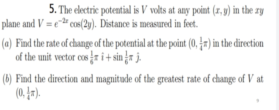 5. The electric potential is V volts at any point (x, y) in the xy
= e=2# cos(2y). Distance is measured in feet.
plane and V
(a) Find the rate of change of the potential at the point (0, x) in the direction
of the unit vector cos T î + sin r ĵ.
(6) Find the direction and magnitude of the greatest rate of change of V at
(0. Įr).
