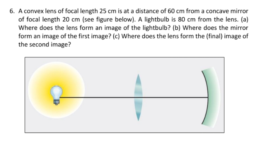 6. A convex lens of focal length 25 cm is at a distance of 60 cm from a concave mirror
of focal length 20 cm (see figure below). A lightbulb is 80 cm from the lens. (a)
Where does the lens form an image of the lightbulb? (b) Where does the mirror
form an image of the first image? (c) Where does the lens form the (final) image of
the second image?
