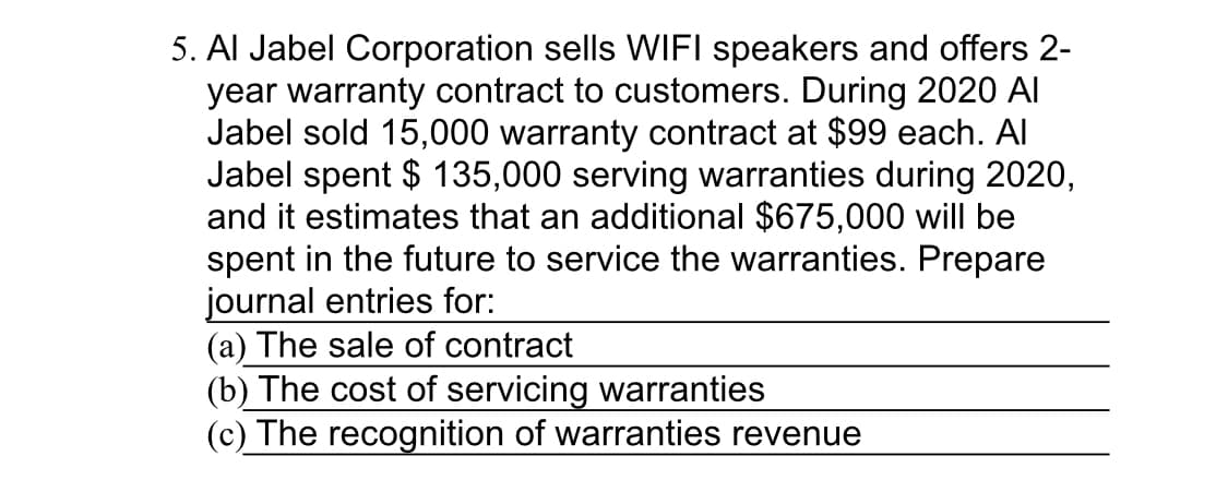 5. Al Jabel Corporation sells WIFI speakers and offers 2-
year warranty contract to customers. During 2020 Al
Jabel sold 15,000 warranty contract at $99 each. Al
Jabel spent $ 135,000 serving warranties during 2020,
and it estimates that an additional $675,000 will be
spent in the future to service the warranties. Prepare
journal entries for:
(a) The sale of contract
(b) The cost of servicing waranties
(c) The recognition of warranties revenue
