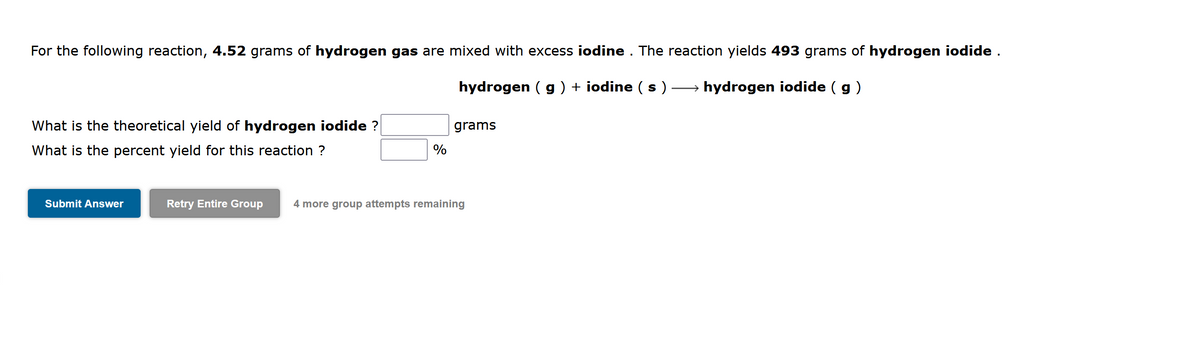 For the following reaction, 4.52 grams of hydrogen gas are mixed with excess iodine . The reaction yields 493 grams of hydrogen iodide .
hydrogen ( g ) + iodine ( s )
→ hydrogen iodide ( g)
What is the theoretical yield of hydrogen iodide ?
grams
What is the percent yield for this reaction ?
Submit Answer
Retry Entire Group
4 more group attempts remaining

