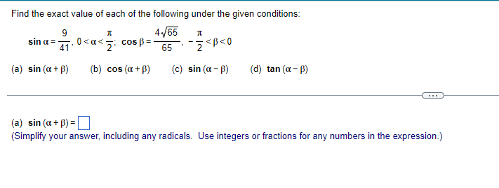 Find the exact value of each of the following under the given conditions:
4/65
9
sin a =
41'
.0<a<5 cos ß =
<z; cos :
<B< 0
65
(a) sin (a + B)
(b) cos (a + B)
(c) sin (a - B)
(d) tan (a - B)
...
(a) sin (a + B) =
(Simplify your answer, including any radicals. Use integers or fractions for any numbers in the expression.)
