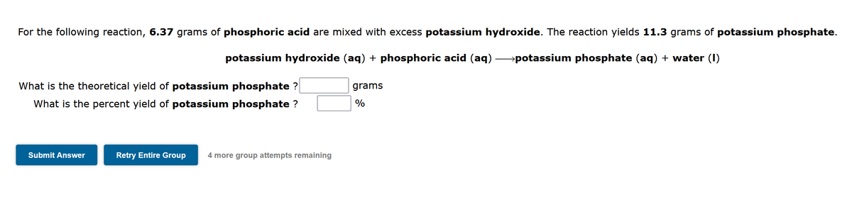 For the following reaction, 6.37 grams of phosphoric acid are mixed with excess potassium hydroxide. The reaction yields 11.3 grams of potassium phosphate.
potassium hydroxide (aq) + phosphoric acid (aq) →potassium phosphate (aq) + water (I)
What is the theoretical yield of potassium phosphate ?
grams
What is the percent yield of potassium phosphate ?
%
Submit Answer
Retry Entire Group
4 more group attempts remaining
