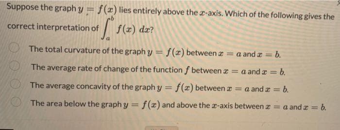 Suppose the graph y = f(x) lies entirely above the r-axis. Which of the following gives the
correct interpretation of
|
f(x) da?
O The total curvature of the graph y = f(æ) between a = a and a = b.
%3D
%3D
The average rate of change of the function f between a = a and a =
= b.
The average concavity of the graph y = f() between z = a and a = b.
%3D
The area below the graph y = f(x) and above the a-axis between a = a and a = b.
!!
