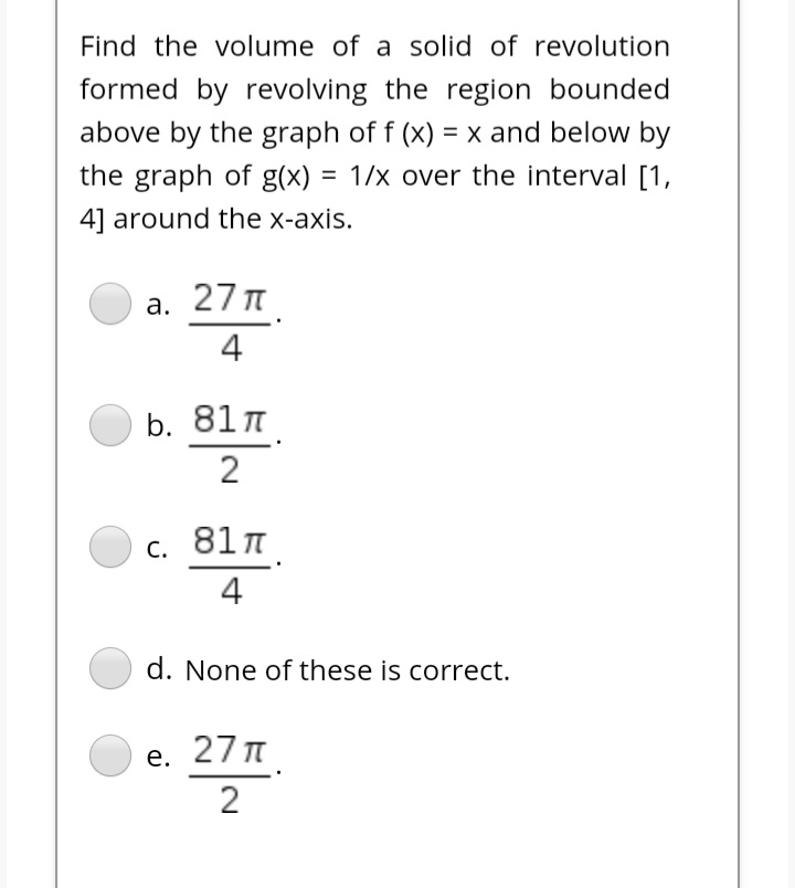 Find the volume of a solid of revolution
formed by revolving the region bounded
above by the graph of f (x) = x and below by
%3D
the graph of g(x)
= 1/x over the interval [1,
%3D
4] around the x-axis.
а. 27л
4
b. 81 n
2
c. 81 T
4
d. None of these is correct.
е. 27л
2
