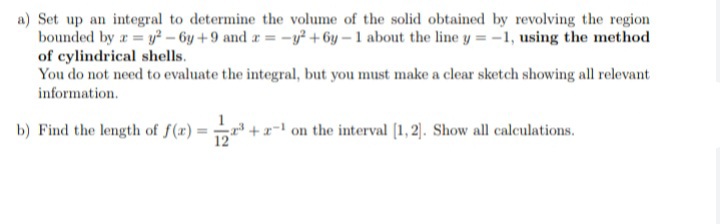 a) Set up an integral to determine the volume of the solid obtained by revolving the region
bounded by r y2 – 6y +9 and r = -y² + 6y – 1 about the line y = -1, using the method
of cylindrical shells.
You do not need to evaluate the integral, but you must make a clear sketch showing all relevant
information.
b) Find the length of f(x) = +x- on the interval (1, 2). Show all calculations.
12
