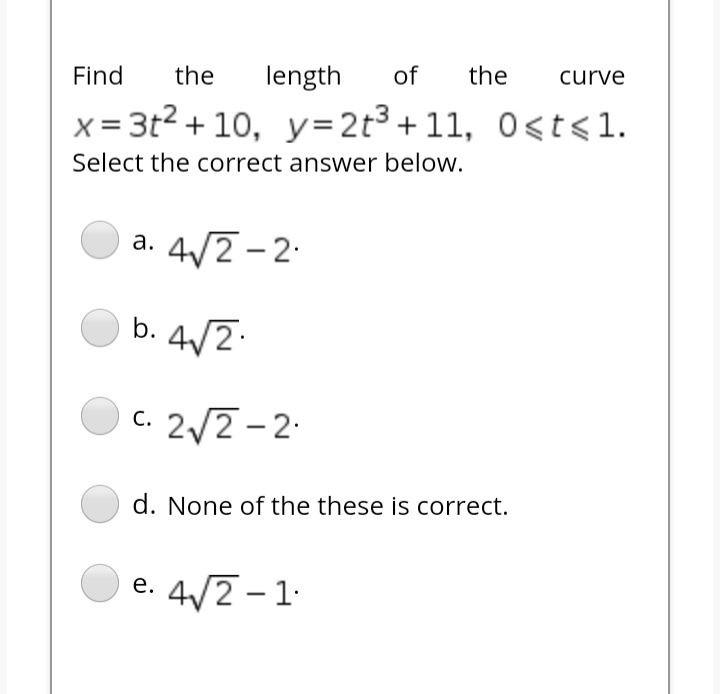 Find
the
length
of
the
curve
x = 3t2 + 10, y=2t3+ 11, O<t<1.
Select the correct answer below.
4/2 -2-
а.
b. 4/2.
c. 2/2-2.
С.
d. None of the these is correct.
e. 4/2 -1.
