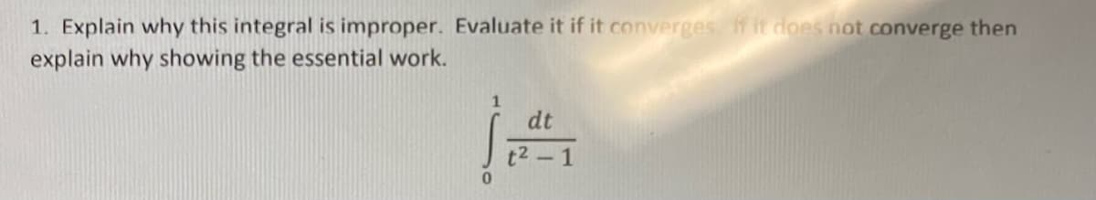 1. Explain why this integral is improper. Evaluate it if it converges. If it does not converge then
explain why showing the essential work.
dt
t2-1
