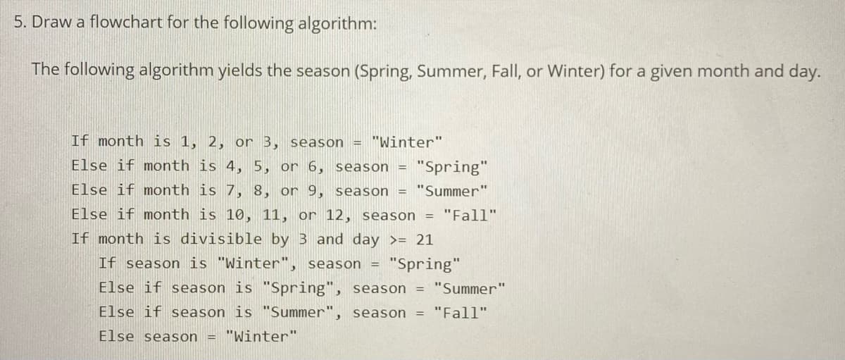 5. Draw a flowchart for the following algorithm:
The following algorithm yields the season (Spring, Summer, Fall, or Winter) for a given month and day.
If month is 1, 2, or 3, season = "Winter"
Else if month is 4, 5, or 6, season =
"Spring"
Else if month is 7, 8, or 9, season
= "Summer"
Else if month is 10, 11, or 12, season = "Fall"
If month is divisible by 3 and day >= 21
If season is "Winter", season =
"Spring"
Else if season is "Spring", season = "Summer"
Else if season is "Summer".
season = "Fall"
Else season =
"Winter"
