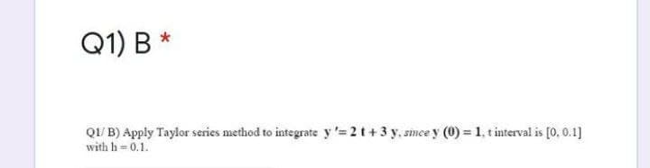 Q1) B *
QI/ B) Apply Taylor series method to integrate y '= 2 t+3 y, smee y (0) = 1, t interval is [0, 0.1]
with h= 0.1.
