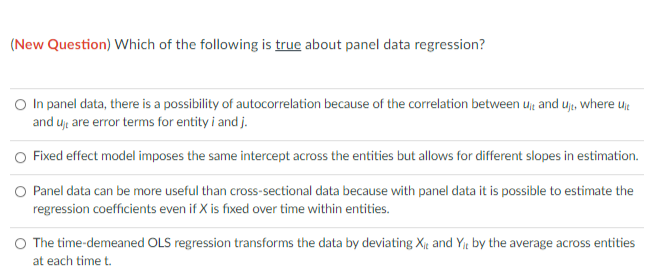 (New Question) Which of the following is true about panel data regression?
In panel data, there is a possibility of autocorrelation because of the correlation between u and u, where ujt
and u are error terms for entity i and j.
O Fixed effect model imposes the same intercept across the entities but allows for different slopes in estimation.
O Panel data can be more useful than cross-sectional data because with panel data it is possible to estimate the
regression coefficients even if X is fixed over time within entities.
O The time-demeaned OLS regression transforms the data by deviating X and Y by the average across entities
at each time t.
