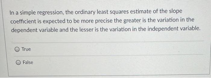 In a simple regression, the ordinary least squares estimate of the slope
coefficient is expected to be more precise the greater is the variation in the
dependent variable and the lesser is the variation in the independent variable.
True
False
