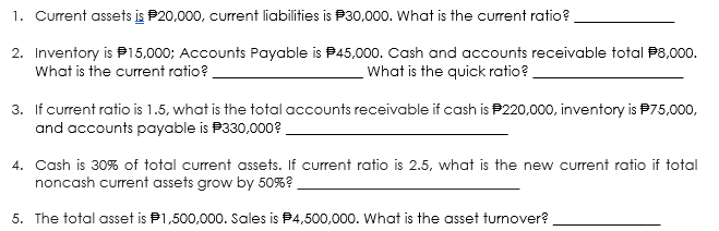 1. Current assets is P20,000, current liabilities is P30,000. What is the current ratio?
2. Inventory is P15,000; Accounts Payable is P45,000. Cash and accounts receivable total P8,000.
What is the current ratio?
What is the quick ratio?
3. If current ratio is 1.5, what is the total accounts receivable if cash is P220,000, inventory is P75,000,
and accounts payable is P330,000?
4. Cash is 30% of total current assets. If current ratio is 2.5, what is the new current ratio if total
noncash current assets grow by 50%?
5. The total asset is P1,500,000. Sales is P4,500,000. What is the asset turnover?
