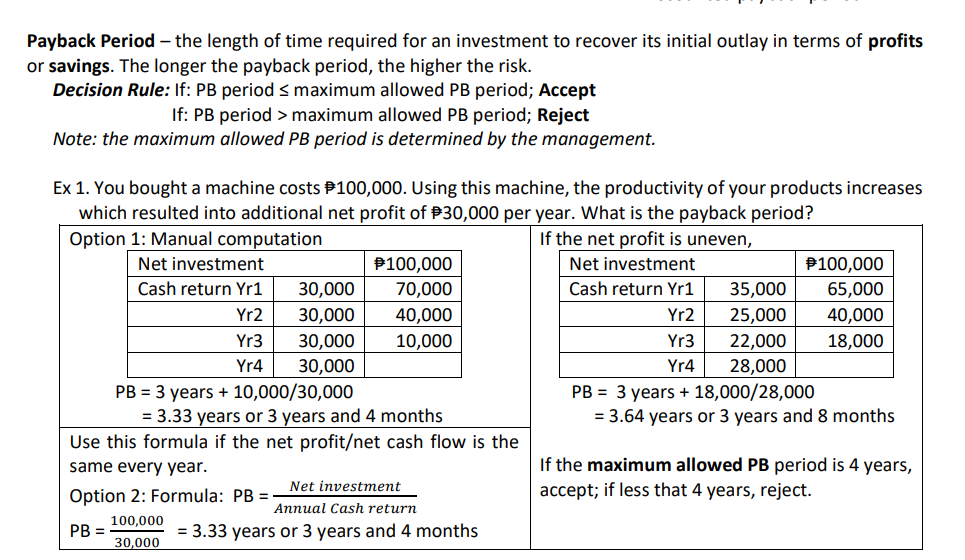 Payback Period – the length of time required for an investment to recover its initial outlay in terms of profits
or savings. The longer the payback period, the higher the risk.
Decision Rule: If: PB period s maximum allowed PB period; Accept
If: PB period > maximum allowed PB period; Reject
Note: the maximum allowed PB period is determined by the management.
Ex 1. You bought a machine costs P100,000. Using this machine, the productivity of your products increases
which resulted into additional net profit of P30,000 per year. What is the payback period?
Option 1: Manual computation
If the net profit is uneven,
Net investment
P100,000
Net investment
P100,000
Cash return Yr1
30,000
70,000
Cash return Yr1
35,000
65,000
Yr2
30,000
40,000
Yr2
25,000
40,000
Yr3
30,000
10,000
Yr3
22,000
18,000
Yr4
30,000
Yr4
28,000
PB = 3 years + 10,000/30,000
= 3.33 years or 3 years and 4 months
Use this formula if the net profit/net cash flow is the
PB = 3 years + 18,000/28,000
= 3.64 years or 3 years and 8 months
same every year.
If the maximum allowed PB period is 4 years,
Option 2: Formula: PB =
Net investment
accept; if less that 4 years, reject.
Annual Cash return
100,000
PB =
= 3.33 years or 3 years and 4 months
30,000
