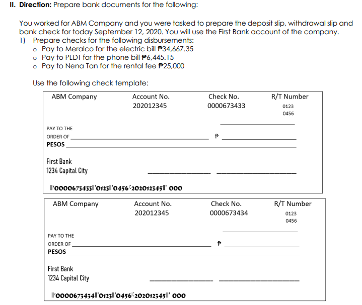 II. Direction: Prepare bank documents for the following:
You worked for ABM Company and you were tasked to prepare the deposit slip, withdrawal slip and
bank check for today September 12, 2020. You will use the First Bank account of the company.
1) Prepare checks for the following disbursements:
o Pay to Meralco for the electric bill P34,667.35
o Pay to PLDT for the phone bill P6,445.15
o Pay to Nena Tan for the rental fee P25,000
Use the following check template:
АВМ Company
Account No.
Check No.
R/T Number
202012345
0000673433
0123
0456
PAY TO THE
ORDER OF
PESOS
First Bank
1234 Capital City
l'oo00673433|l'0123|l'0456'":202012345||' o00
АВМ Company
Account No.
Check No.
R/T Number
202012345
0000673434
0123
0456
PAY TO THE
ORDER OF
PESOS
First Bank
1234 Capital City
l'oo00673434|l'o123|l'0456'"202012345||' 000
