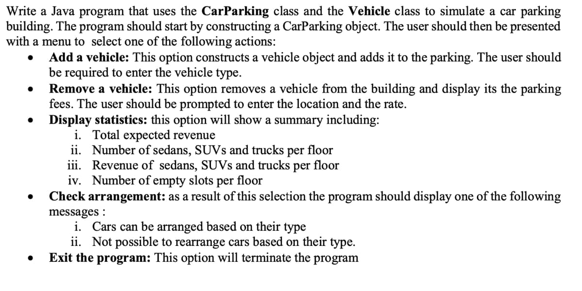 Write a Java program that uses the CarParking class and the Vehicle class to simulate a car parking
building. The program should start by constructing a CarParking object. The user should then be presented
with a menu to select one of the following actions:
●
●
●
●
Add a vehicle: This option constructs a vehicle object and adds it to the parking. The user should
be required to enter the vehicle type.
Remove a vehicle: This option removes a vehicle from the building and display its the parking
fees. The user should be prompted to enter the location and the rate.
Display statistics: this option will show a summary including:
i. Total expected revenue
ii.
Number of sedans, SUVs and trucks per floor
iii. Revenue of sedans, SUVs and trucks per
floor
Number of empty slots per floor
iv.
Check arrangement: as a result of this selection the program should display one of the following
messages:
i. Cars can be arranged based on their type
ii. Not possible to rearrange cars based on their type.
Exit the program: This option will terminate the program