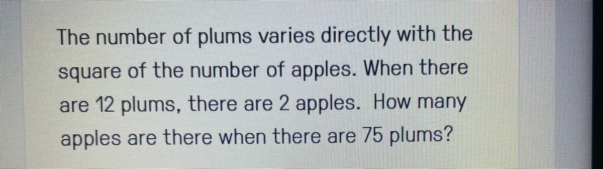 The number of plums varies directly with the
square of the number of apples. When there
are 12 plums, there are 2 apples. How many
apples are there when there are 75 plums?
