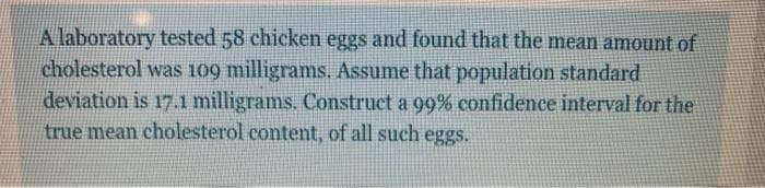 A laboratory tested 58 chicken eggs and found that the mean amount of
cholesterol was 109 milligrams. Assume that population standard
deviation is 17.1 milligrams. Construct a 99% confidence interval for the
true mean cholesterol content, of all such eggs.
