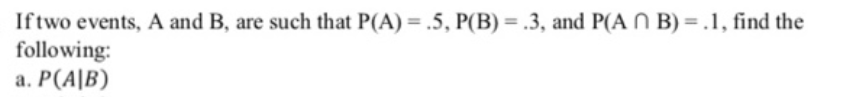 Iftwo events, A and B, are such that P(A) = .5, P(B) = .3, and P(A N B) = .1, find the
following:
a. P(A|B)
