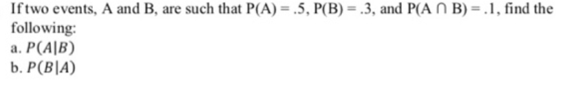 Iftwo events, A and B, are such that P(A) = .5, P(B) = .3, and P(A N B) =.1, find the
following:
a. P(A|B)
b. P(B|A)
