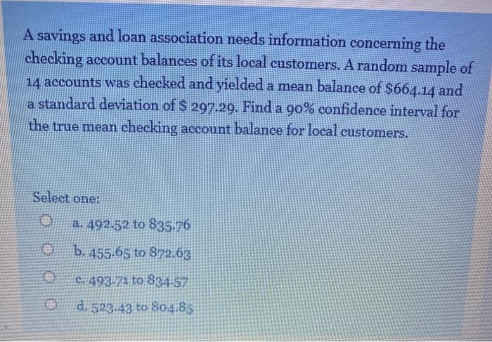 A savings and loan association needs information concerning the
checking account balances of its local customers. A random sample of
14 accounts was checked and yielded a mean balance of $664.14 and
a standard deviation of S 297.29. Find a 90% confidence interval for
the true mean checking account balance for local customers.
Select one:
a. 492.52 to 835.76
b. 455-65 to 872.63
C. 493-71 to 834-57
d. 523.43 to 804.85
