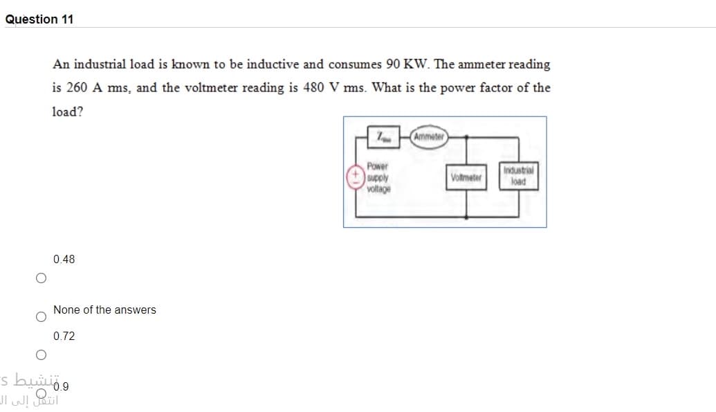 Question 11
An industrial load is known to be inductive and consumes 90 KW. The ammeter reading
is 260 A ms, and the voltmeter reading is 480 V ms. What is the power factor of the
load?
Ammeter
Power
+supply
voltage
Industrial
load
Voltmeter
0.48
None of the answers
0.72
ومنشيط s
انت إلى آل
