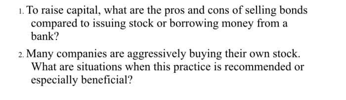 1. To raise capital, what are the pros and cons of selling bonds
compared to issuing stock or borrowing money from a
bank?
2. Many companies are aggressively buying their own stock.
What are situations when this practice is recommended or
especially beneficial?
