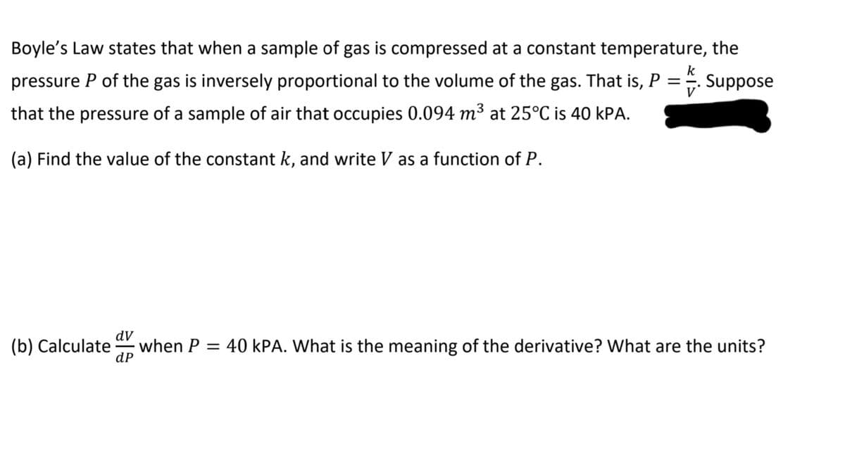 Boyle's Law states that when a sample of gas is compressed at a constant temperature, the
k
pressure P of the gas is inversely proportional to the volume of the gas. That is,
.Suppose
V
that the pressure of a sample of air that occupies 0.094 m³ at 25°C is 40 kPA.
(a) Find the value of the constant k, and write V as a function of P.
dV
(b) Calculate
when P:
dP
40 kPA. What is the meaning of the derivative? What are the units?
