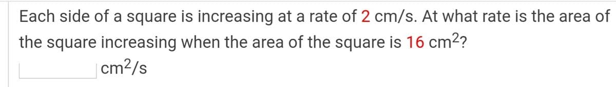 Each side of a square is increasing at a rate of 2 cm/s. At what rate is the area of
the square increasing when the area of the square is 16 cm2?
| cm2/s
