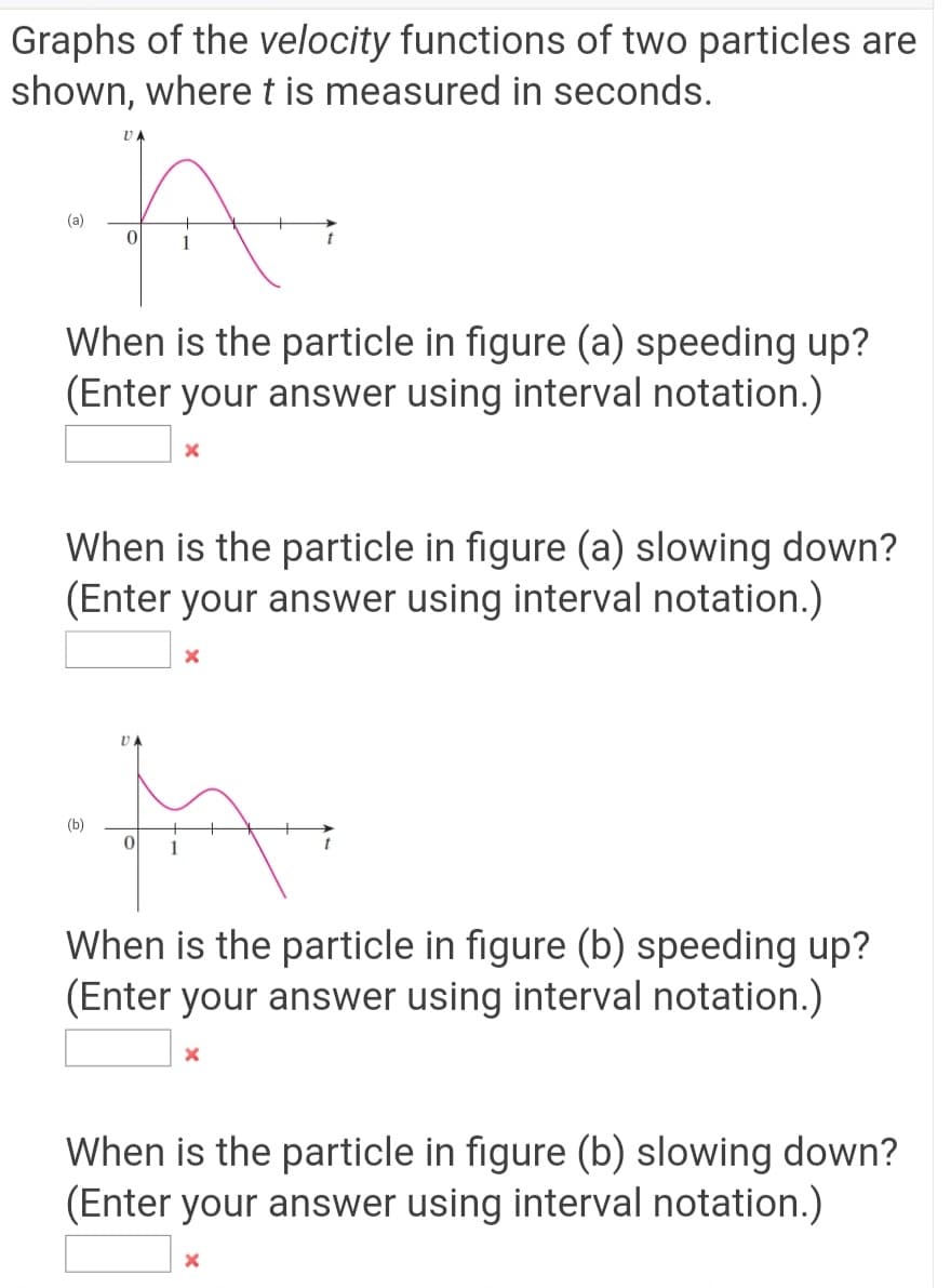 Graphs of the velocity functions of two particles are
shown, where t is measured in seconds.
UA
(a)
When is the particle in figure (a) speeding up?
(Enter your answer using interval notation.)
When is the particle in figure (a) slowing down?
(Enter your answer using interval notation.)
(b)
When is the particle in figure (b) speeding up?
(Enter your answer using interval notation.)
When is the particle in figure (b) slowing down?
(Enter your answer using interval notation.)
