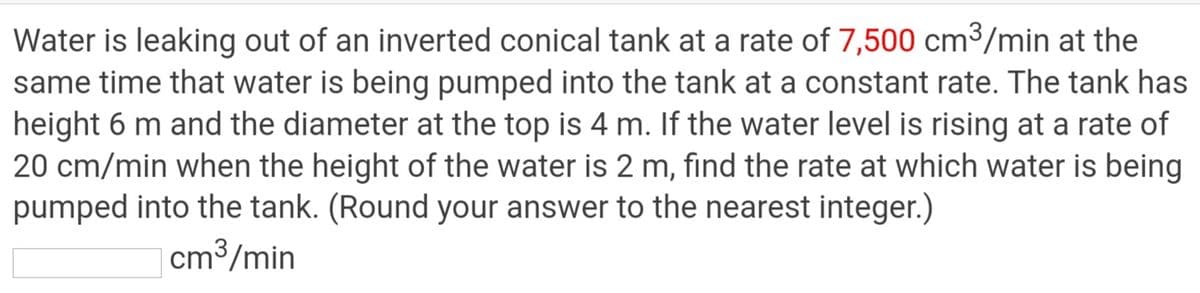 Water is leaking out of an inverted conical tank at a rate of 7,500 cm³/min at the
same time that water is being pumped into the tank at a constant rate. The tank has
height 6 m and the diameter at the top is 4 m. If the water level is rising at a rate of
20 cm/min when the height of the water is 2 m, find the rate at which water is being
pumped into the tank. (Round your answer to the nearest integer.)
cm3/min

